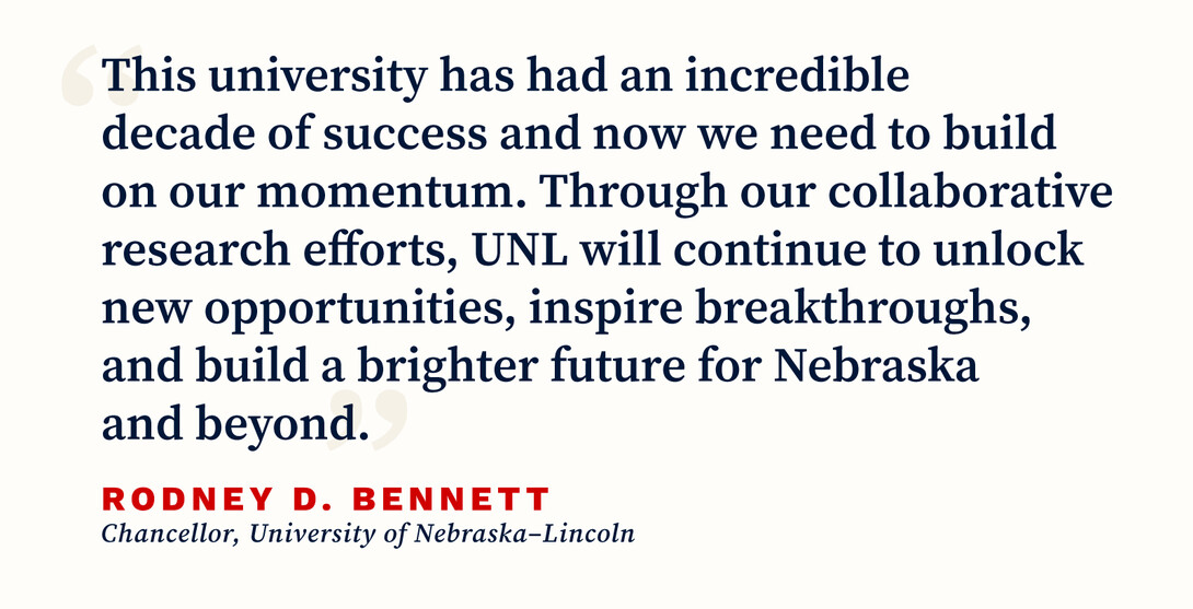 "This university has had an incredible decade of success and now we need to build on our momentum. Through our collaborative research efforts, UNL will continue to unlock new opportunities, inspire breakthroughs, and build a brighter future for Nebraska and beyond" - RODNEY D. BENNETT