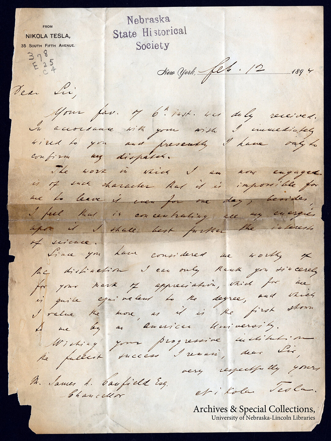 Letter from Nikola Tesla to Chancellor Canfield, Feb. 12, 1894. Among the guests Chancellor Canfield invited to the Silver Anniversary Charter Day Celebration, Nikola Tesla politely declined, writing, "The work in which I am now engaged is of such character that it is impossible for me to leave if even for one day besides I feel that in concentrating all my energies upon it I shall best further the research of science." 